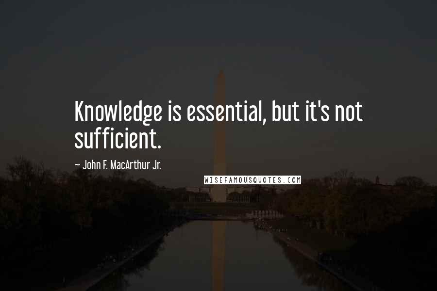 John F. MacArthur Jr. Quotes: Knowledge is essential, but it's not sufficient.