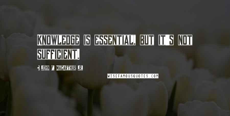 John F. MacArthur Jr. Quotes: Knowledge is essential, but it's not sufficient.