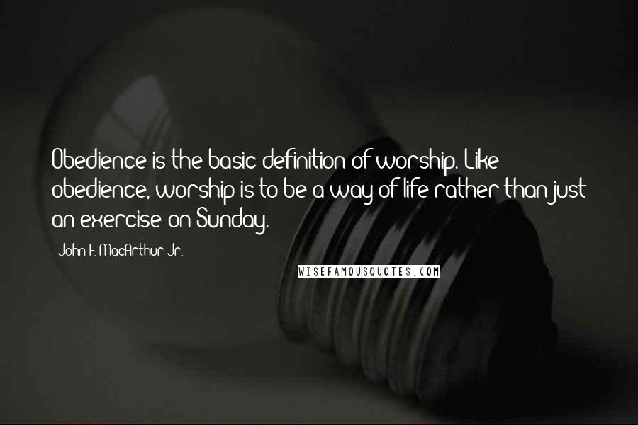 John F. MacArthur Jr. Quotes: Obedience is the basic definition of worship. Like obedience, worship is to be a way of life rather than just an exercise on Sunday.