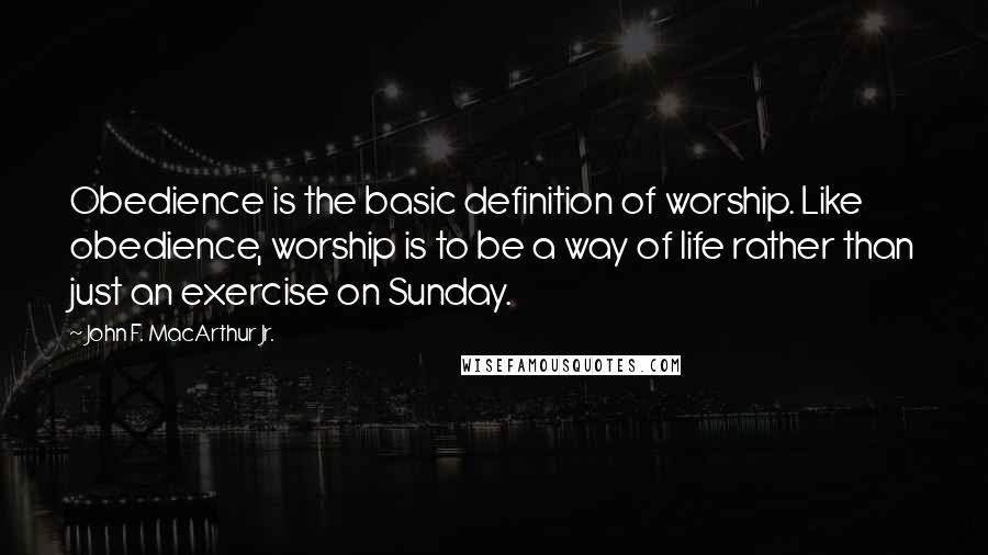 John F. MacArthur Jr. Quotes: Obedience is the basic definition of worship. Like obedience, worship is to be a way of life rather than just an exercise on Sunday.