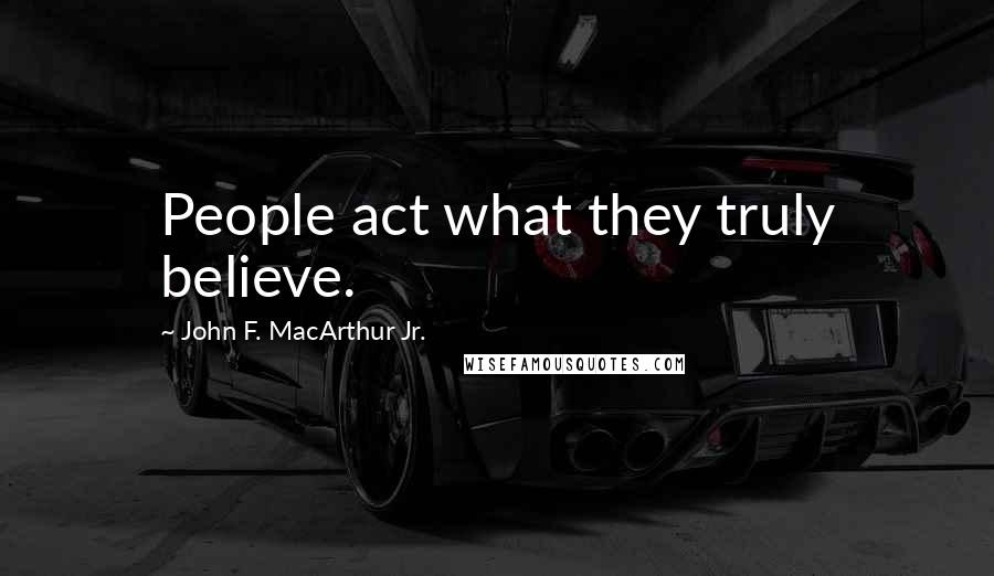 John F. MacArthur Jr. Quotes: People act what they truly believe.