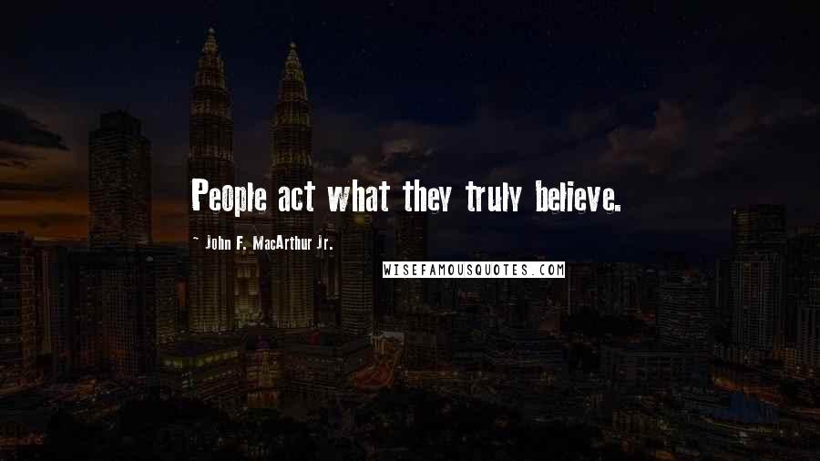 John F. MacArthur Jr. Quotes: People act what they truly believe.