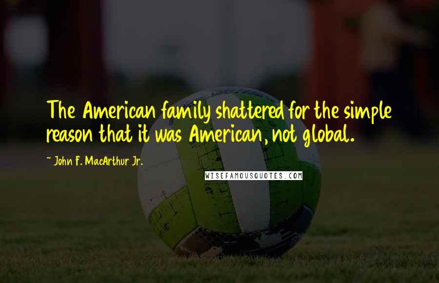 John F. MacArthur Jr. Quotes: The American family shattered for the simple reason that it was American, not global.