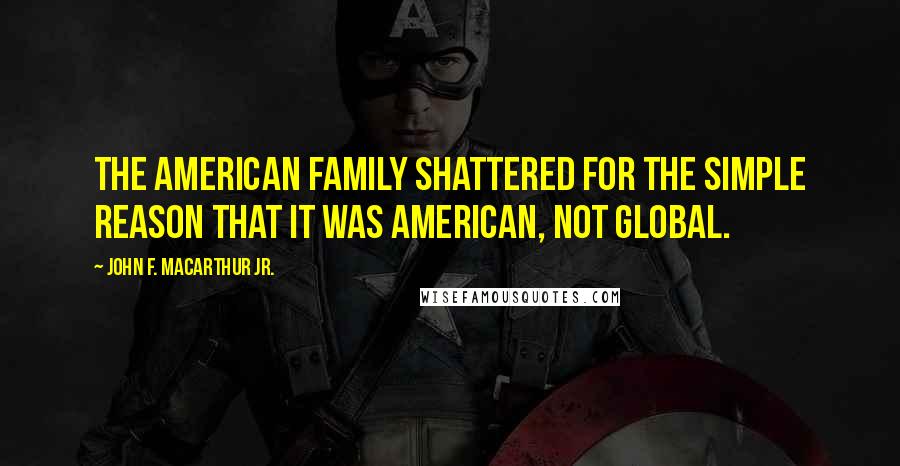 John F. MacArthur Jr. Quotes: The American family shattered for the simple reason that it was American, not global.