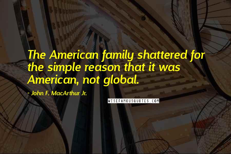 John F. MacArthur Jr. Quotes: The American family shattered for the simple reason that it was American, not global.