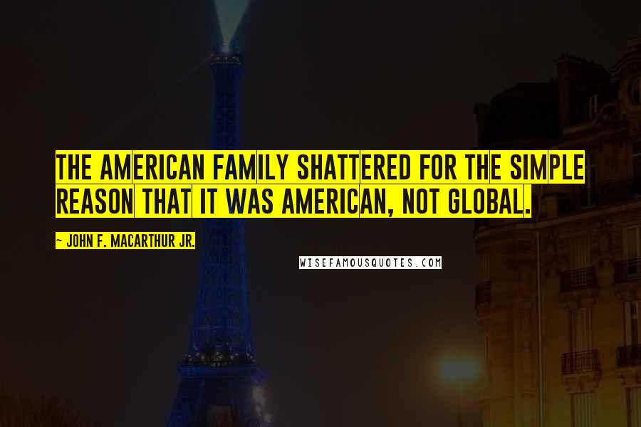 John F. MacArthur Jr. Quotes: The American family shattered for the simple reason that it was American, not global.