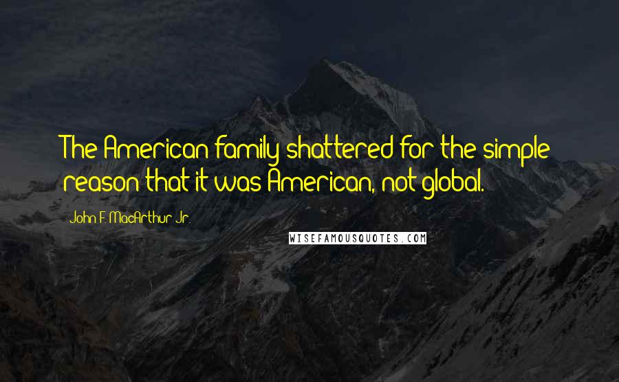 John F. MacArthur Jr. Quotes: The American family shattered for the simple reason that it was American, not global.