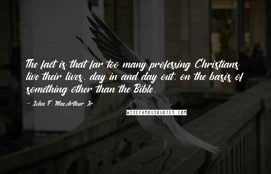 John F. MacArthur Jr. Quotes: The fact is that far too many professing Christians live their lives, day in and day out, on the basis of something other than the Bible.