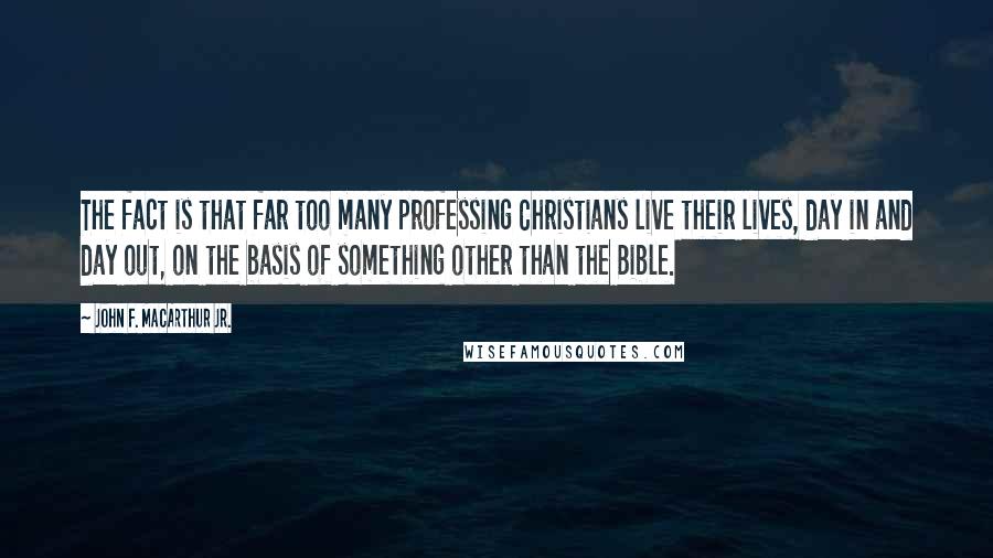 John F. MacArthur Jr. Quotes: The fact is that far too many professing Christians live their lives, day in and day out, on the basis of something other than the Bible.