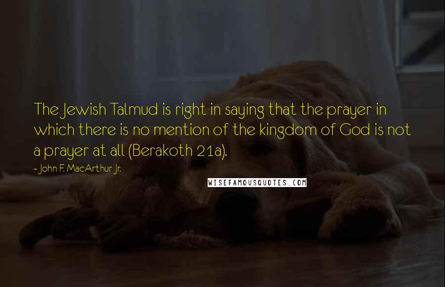 John F. MacArthur Jr. Quotes: The Jewish Talmud is right in saying that the prayer in which there is no mention of the kingdom of God is not a prayer at all (Berakoth 21a).