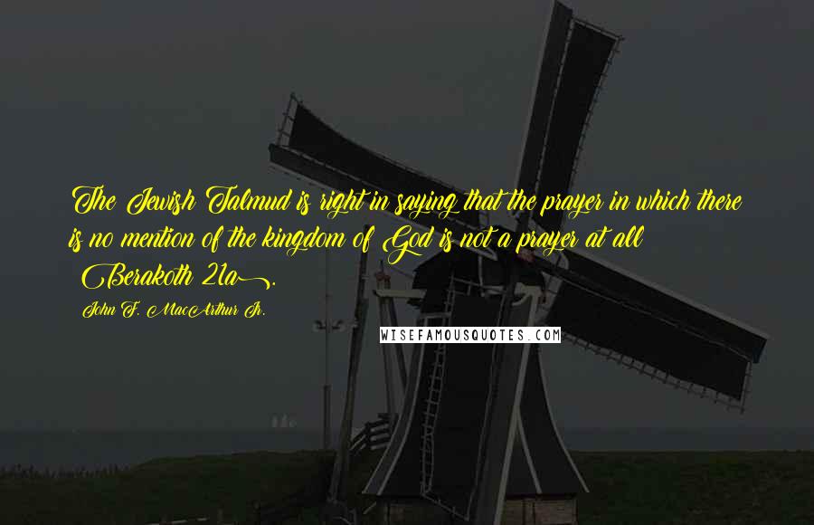 John F. MacArthur Jr. Quotes: The Jewish Talmud is right in saying that the prayer in which there is no mention of the kingdom of God is not a prayer at all (Berakoth 21a).