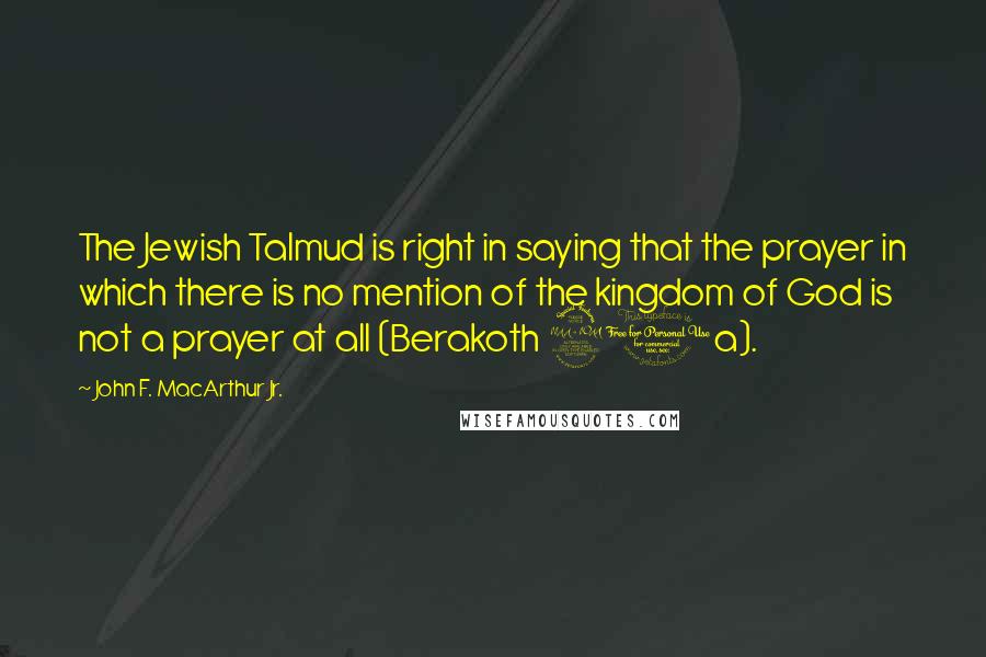 John F. MacArthur Jr. Quotes: The Jewish Talmud is right in saying that the prayer in which there is no mention of the kingdom of God is not a prayer at all (Berakoth 21a).