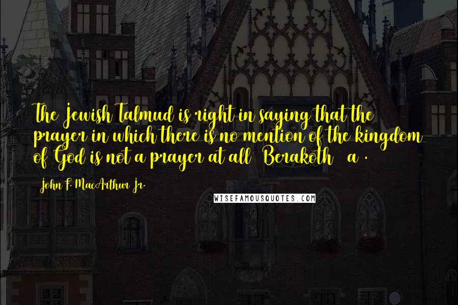 John F. MacArthur Jr. Quotes: The Jewish Talmud is right in saying that the prayer in which there is no mention of the kingdom of God is not a prayer at all (Berakoth 21a).