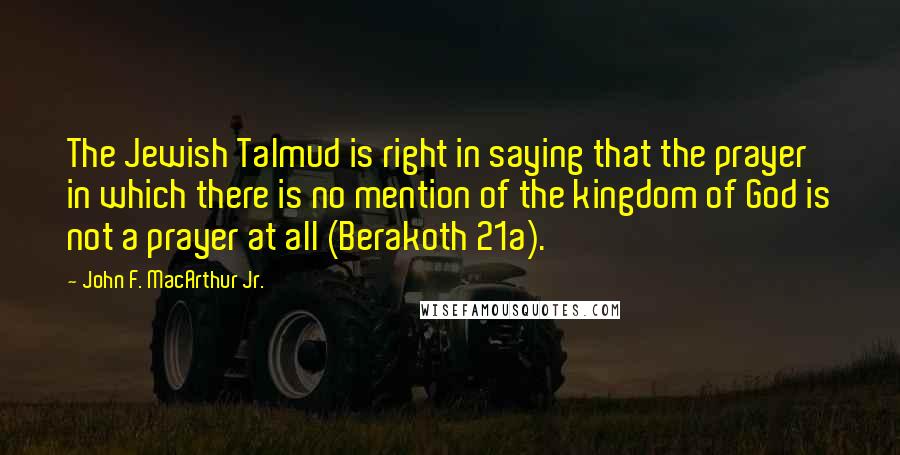 John F. MacArthur Jr. Quotes: The Jewish Talmud is right in saying that the prayer in which there is no mention of the kingdom of God is not a prayer at all (Berakoth 21a).