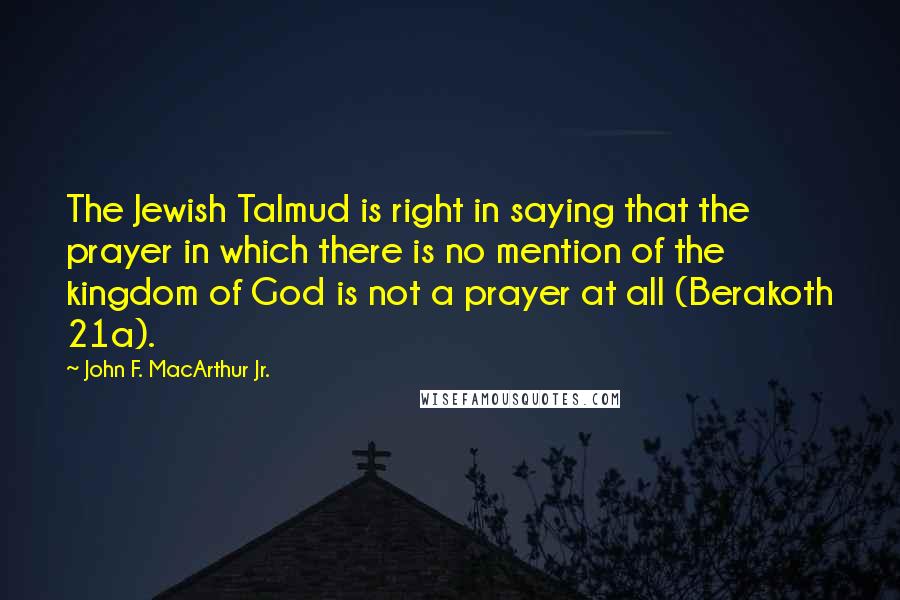 John F. MacArthur Jr. Quotes: The Jewish Talmud is right in saying that the prayer in which there is no mention of the kingdom of God is not a prayer at all (Berakoth 21a).