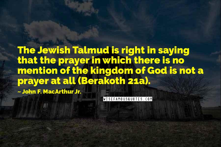 John F. MacArthur Jr. Quotes: The Jewish Talmud is right in saying that the prayer in which there is no mention of the kingdom of God is not a prayer at all (Berakoth 21a).