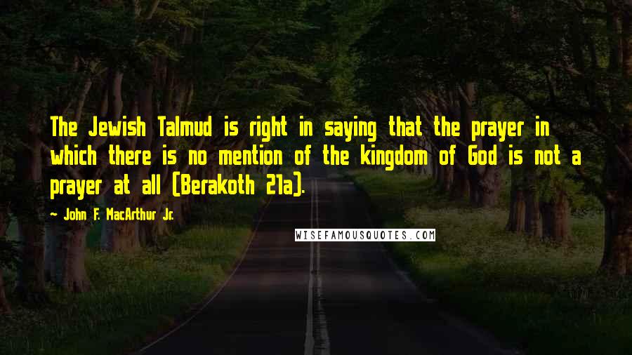 John F. MacArthur Jr. Quotes: The Jewish Talmud is right in saying that the prayer in which there is no mention of the kingdom of God is not a prayer at all (Berakoth 21a).