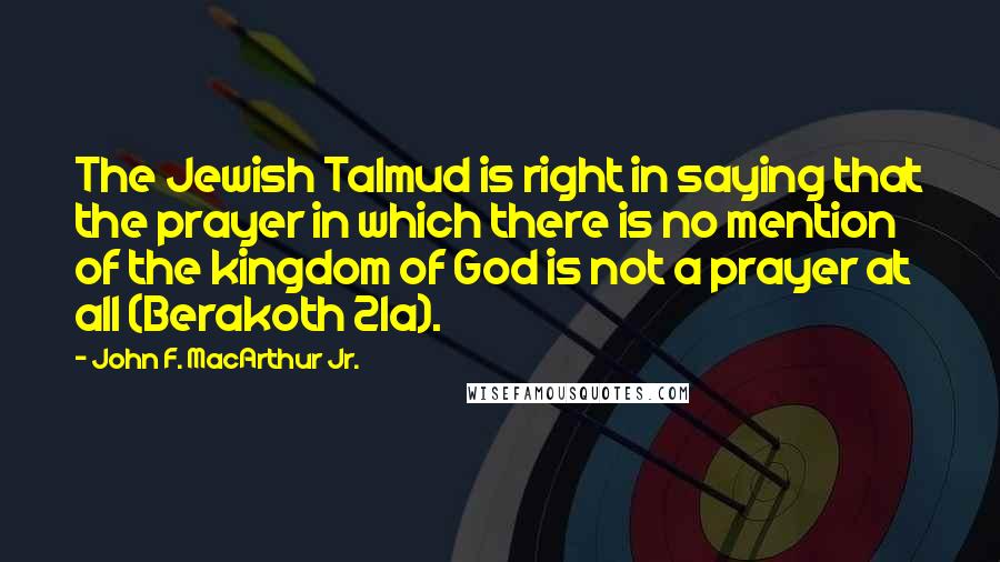 John F. MacArthur Jr. Quotes: The Jewish Talmud is right in saying that the prayer in which there is no mention of the kingdom of God is not a prayer at all (Berakoth 21a).