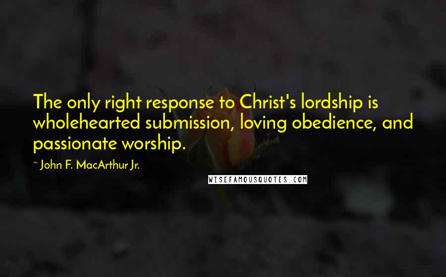 John F. MacArthur Jr. Quotes: The only right response to Christ's lordship is wholehearted submission, loving obedience, and passionate worship.