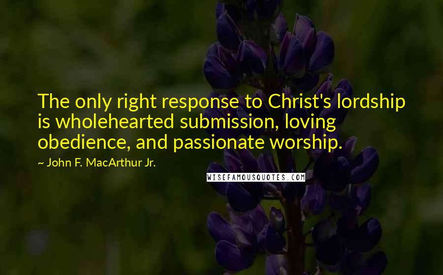 John F. MacArthur Jr. Quotes: The only right response to Christ's lordship is wholehearted submission, loving obedience, and passionate worship.