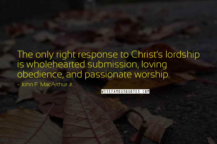 John F. MacArthur Jr. Quotes: The only right response to Christ's lordship is wholehearted submission, loving obedience, and passionate worship.