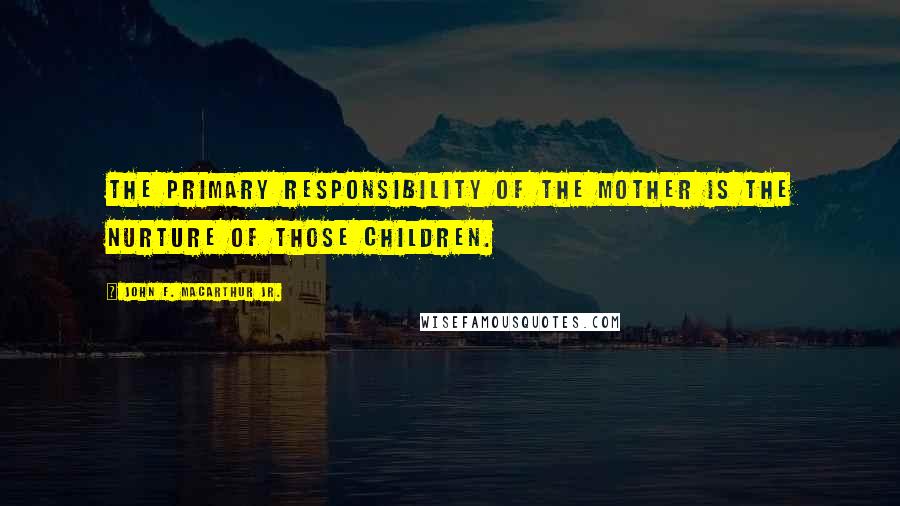 John F. MacArthur Jr. Quotes: The primary responsibility of the mother is the nurture of those children.