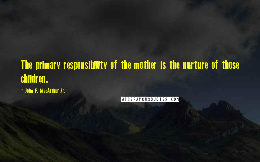 John F. MacArthur Jr. Quotes: The primary responsibility of the mother is the nurture of those children.