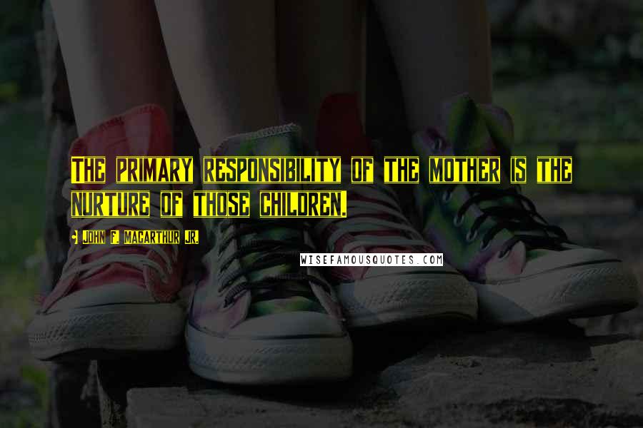 John F. MacArthur Jr. Quotes: The primary responsibility of the mother is the nurture of those children.