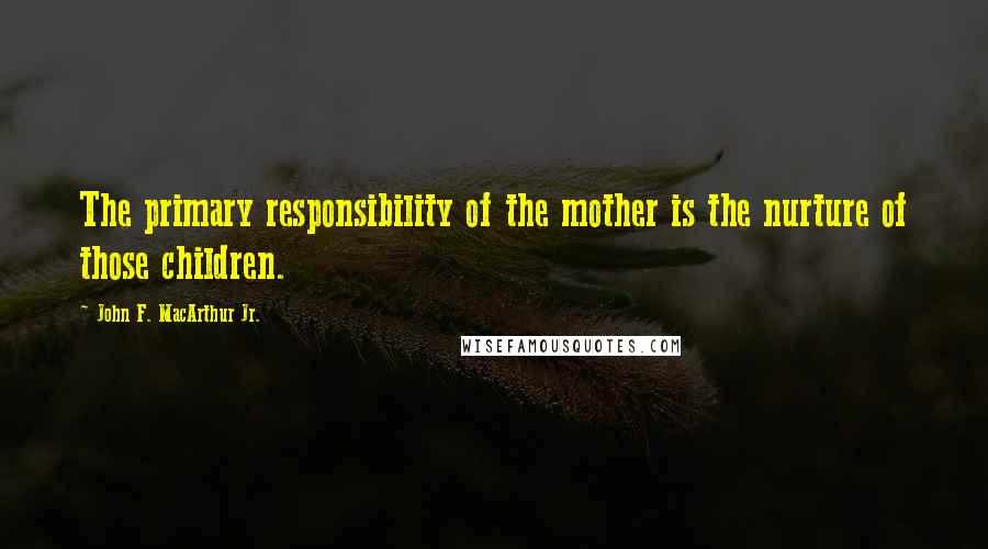 John F. MacArthur Jr. Quotes: The primary responsibility of the mother is the nurture of those children.