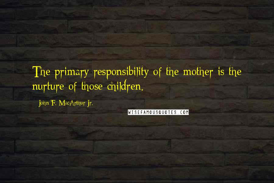 John F. MacArthur Jr. Quotes: The primary responsibility of the mother is the nurture of those children.