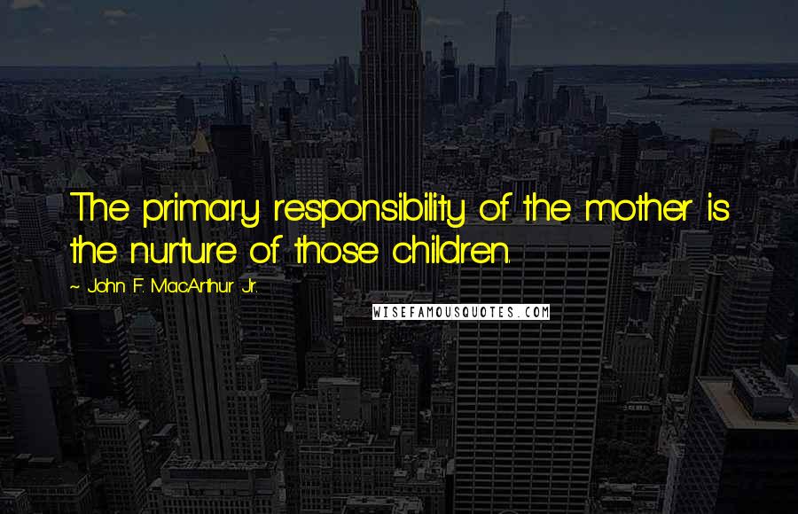 John F. MacArthur Jr. Quotes: The primary responsibility of the mother is the nurture of those children.