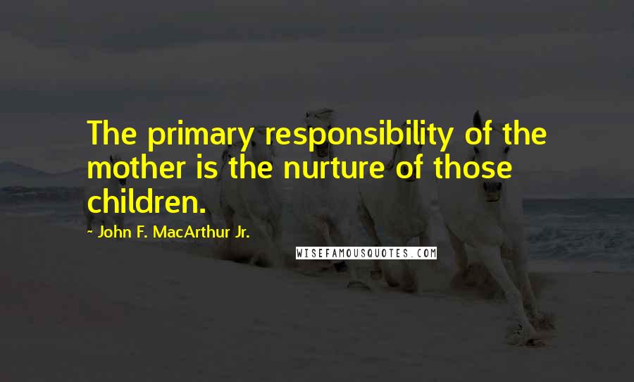 John F. MacArthur Jr. Quotes: The primary responsibility of the mother is the nurture of those children.