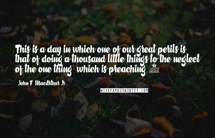 John F. MacArthur Jr. Quotes: This is a day in which one of our great perils is that of doing a thousand little things to the neglect of the one thing, which is preaching.6