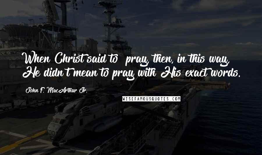 John F. MacArthur Jr. Quotes: When Christ said to "pray, then, in this way," He didn't mean to pray with His exact words.