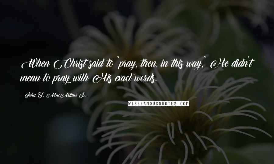 John F. MacArthur Jr. Quotes: When Christ said to "pray, then, in this way," He didn't mean to pray with His exact words.