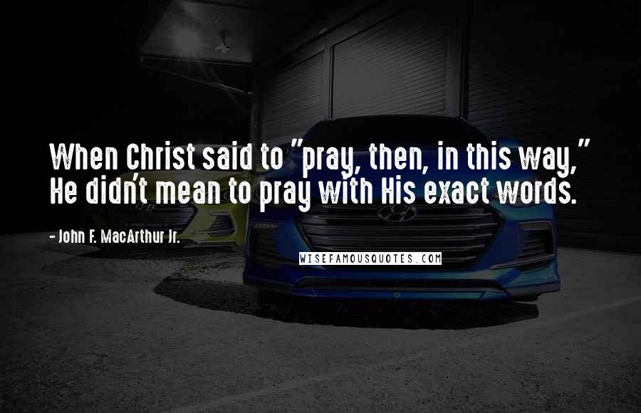John F. MacArthur Jr. Quotes: When Christ said to "pray, then, in this way," He didn't mean to pray with His exact words.
