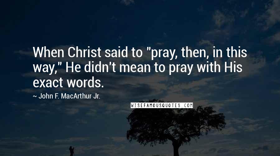 John F. MacArthur Jr. Quotes: When Christ said to "pray, then, in this way," He didn't mean to pray with His exact words.