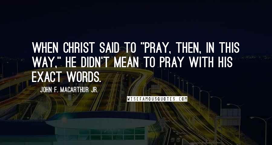 John F. MacArthur Jr. Quotes: When Christ said to "pray, then, in this way," He didn't mean to pray with His exact words.