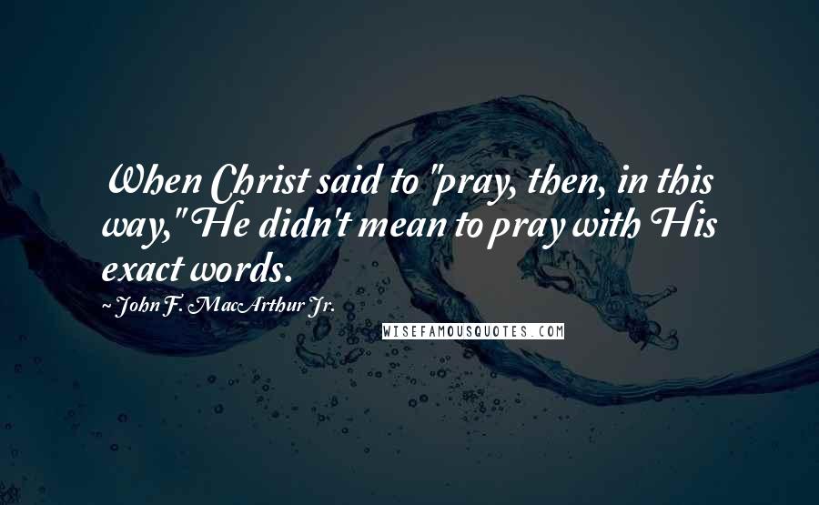 John F. MacArthur Jr. Quotes: When Christ said to "pray, then, in this way," He didn't mean to pray with His exact words.