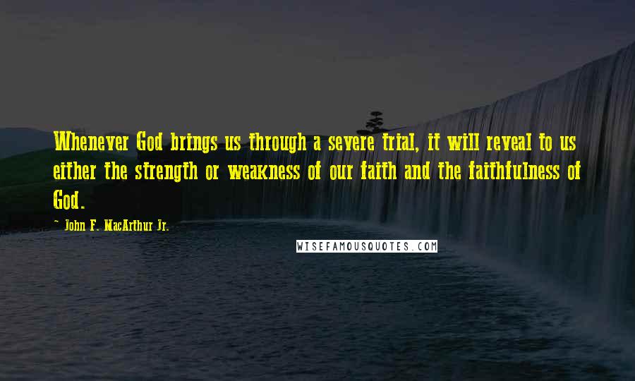 John F. MacArthur Jr. Quotes: Whenever God brings us through a severe trial, it will reveal to us either the strength or weakness of our faith and the faithfulness of God.