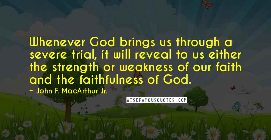 John F. MacArthur Jr. Quotes: Whenever God brings us through a severe trial, it will reveal to us either the strength or weakness of our faith and the faithfulness of God.