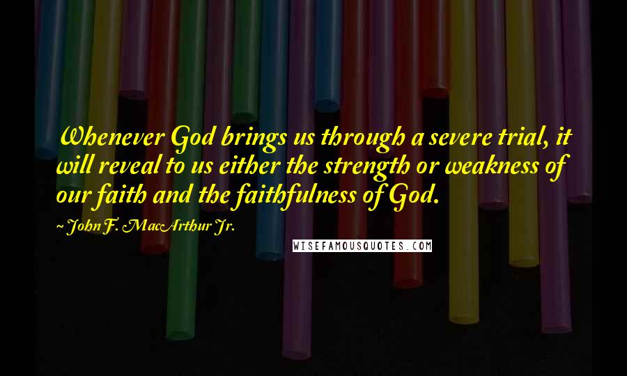 John F. MacArthur Jr. Quotes: Whenever God brings us through a severe trial, it will reveal to us either the strength or weakness of our faith and the faithfulness of God.