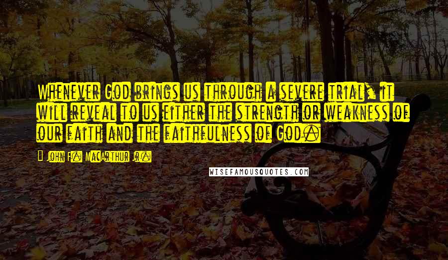 John F. MacArthur Jr. Quotes: Whenever God brings us through a severe trial, it will reveal to us either the strength or weakness of our faith and the faithfulness of God.