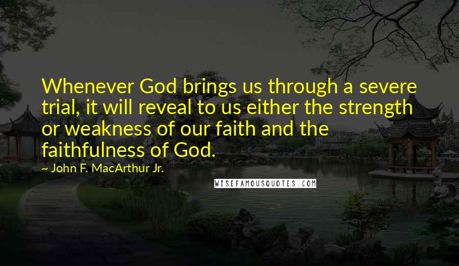 John F. MacArthur Jr. Quotes: Whenever God brings us through a severe trial, it will reveal to us either the strength or weakness of our faith and the faithfulness of God.