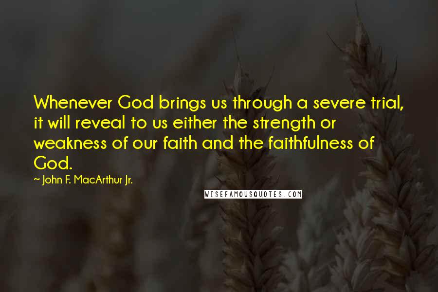 John F. MacArthur Jr. Quotes: Whenever God brings us through a severe trial, it will reveal to us either the strength or weakness of our faith and the faithfulness of God.