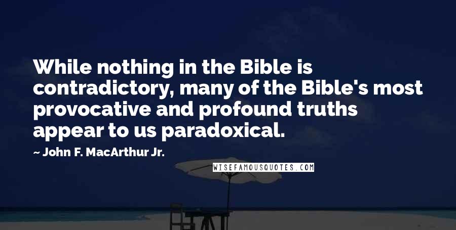 John F. MacArthur Jr. Quotes: While nothing in the Bible is contradictory, many of the Bible's most provocative and profound truths appear to us paradoxical.