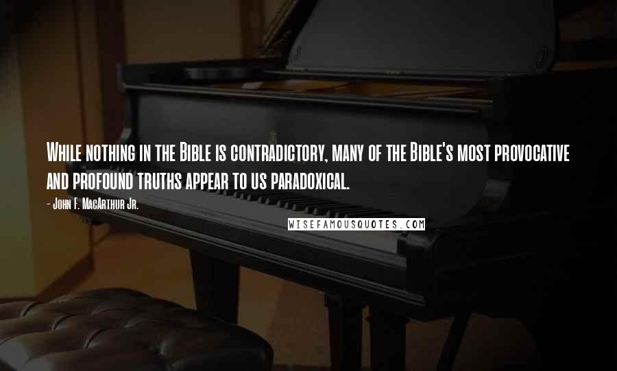 John F. MacArthur Jr. Quotes: While nothing in the Bible is contradictory, many of the Bible's most provocative and profound truths appear to us paradoxical.