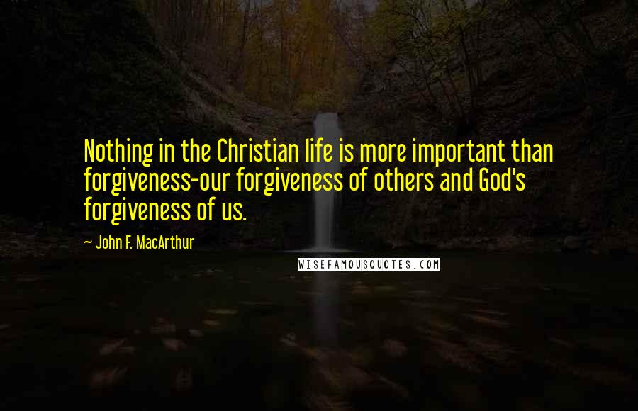 John F. MacArthur Quotes: Nothing in the Christian life is more important than forgiveness-our forgiveness of others and God's forgiveness of us.