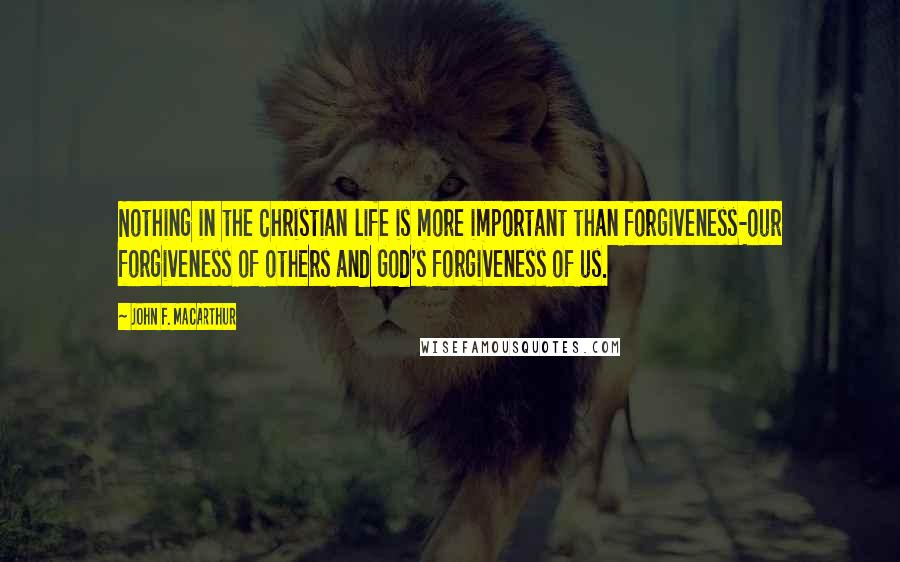 John F. MacArthur Quotes: Nothing in the Christian life is more important than forgiveness-our forgiveness of others and God's forgiveness of us.