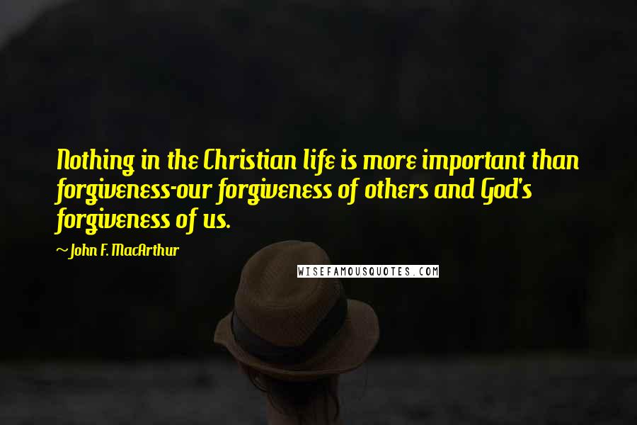 John F. MacArthur Quotes: Nothing in the Christian life is more important than forgiveness-our forgiveness of others and God's forgiveness of us.